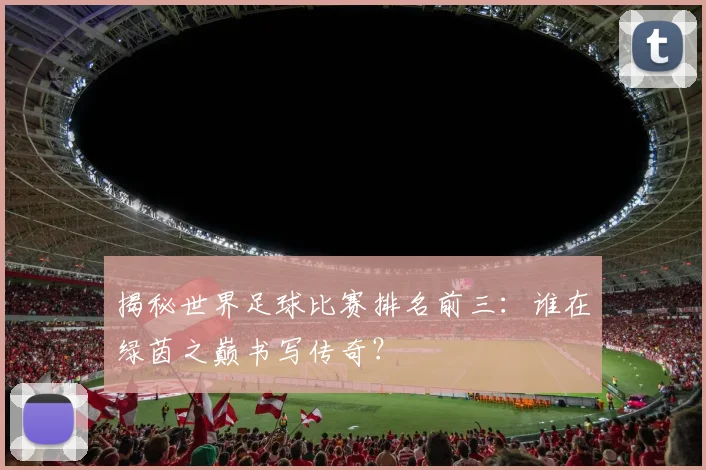 揭秘世界足球比赛排名前三：谁在绿茵之巅书写传奇？