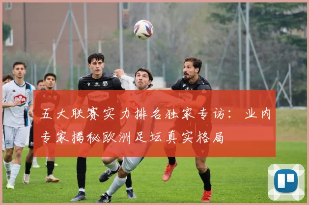 五大联赛实力排名独家专访：业内专家揭秘欧洲足坛真实格局