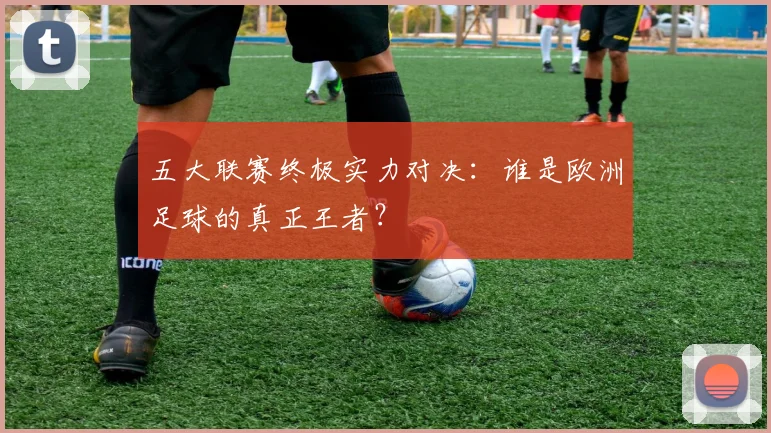 五大联赛终极实力对决：谁是欧洲足球的真正王者？