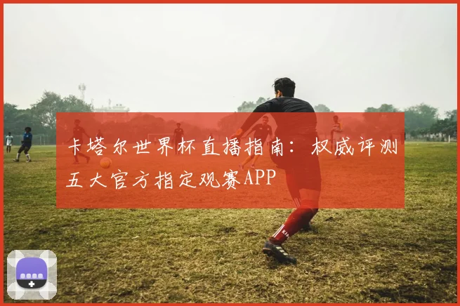 卡塔尔世界杯直播指南：权威评测五大官方指定观赛APP