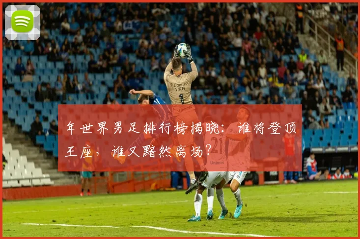 年世界男足排行榜揭晓：谁将登顶王座，谁又黯然离场？