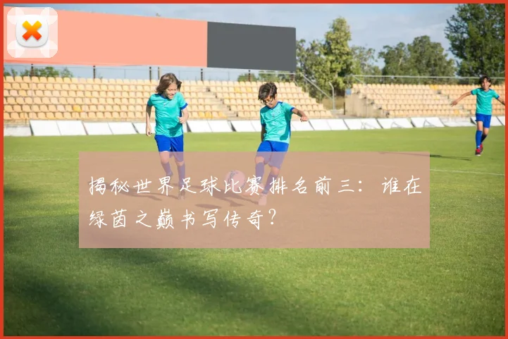 揭秘世界足球比赛排名前三:谁在绿茵之巅书写传奇?